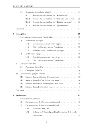 TABLE DES MATIÈRES
II.2 Description de quelques scénarii . . . . . . . . . . . . . . . . . . 21
II.2.1 Scénario du cas d'utilisation `S'authentier' . . . . . 21
II.2.2 Scénario du cas d'utilisation `S'inscrire à un cours' . 22
II.2.3 Scénario du cas d'utilisation `Télécharger cours' . . . 23
II.2.4 Scénario du cas d'utilisation `Ajouter cours' . . . . . 23
Conclusion . . . . . . . . . . . . . . . . . . . . . . . . . . . . . . . . . . . . . 24
3 Conception 25
I Conception architecturale de l'application . . . . . . . . . . . . . . . . 25
I.1 Architecture physique . . . . . . . . . . . . . . . . . . . . . . . 25
I.1.1 Description des architectures Types . . . . . . . . . . . 25
I.1.2 Choix de l'architecture de l'application . . . . . . . . . 27
I.1.3 Modélisation de l'architecture physique . . . . . . . . . 29
I.2 Architecture logique . . . . . . . . . . . . . . . . . . . . . . . . 30
I.2.1 Description des architectures types . . . . . . . . . . . 30
I.2.2 Choix de l'architecture de l'application . . . . . . . . . 32
II Conception détaillée . . . . . . . . . . . . . . . . . . . . . . . . . . . . 34
II.1 Conception du modèle . . . . . . . . . . . . . . . . . . . . . . . 34
II.2 Conception de la Vue . . . . . . . . . . . . . . . . . . . . . . . . 36
III Description de quelques scénarii . . . . . . . . . . . . . . . . . . . . . . 38
III.1 Scénario d'authentication d'un apprenant . . . . . . . . . . . 38
III.2 Scénario demande d'inscription à un cours . . . . . . . . . . . . 40
III.3 Scénario demande de téléchargement d'un cours . . . . . . . . . 40
III.4 Scénario demande d'ajout du cours . . . . . . . . . . . . . . . . 41
Conclusion . . . . . . . . . . . . . . . . . . . . . . . . . . . . . . . . . . . . . 42
4 Réalisation 43
I Environnements de travail . . . . . . . . . . . . . . . . . . . . . . . . . 43
I.1 Environnements de développement matériel . . . . . . . . . . . 43
I.2 Environnements de développement logiciel . . . . . . . . . . . . 44
I.2.1 Plateforme JAVA EE . . . . . . . . . . . . . . . . . . 44
I.2.2 Le framework Struts 2 pour l'implémentation de la couche
présentation . . . . . . . . . . . . . . . . . . . . . . . . 44
ii
 