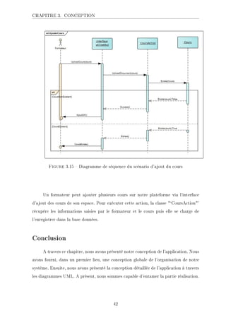 CHAPITRE 3. CONCEPTION
Figure 3.15  Diagramme de séquence du scénario d'ajout du cours
Un formateur peut ajouter plusieurs cours sur notre plateforme via l'interface
d'ajout des cours de son espace. Pour exécuter cette action, la classe `CoursAction'
récupére les informations saisies par le formateur et le cours puis elle se charge de
l'enregistrer dans la base données.
Conclusion
A travers ce chapitre, nous avons présenté notre conception de l'application. Nous
avons fourni, dans un premier lieu, une conception globale de l'organisation de notre
système. Ensuite, nous avons présenté la conception détaillée de l'application à travers
les diagrammes UML. A prèsent, nous sommes capable d'entamer la partie réalisation.
42
 