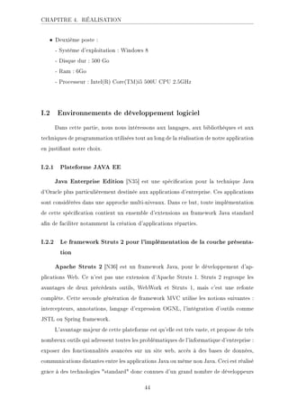 CHAPITRE 4. RÉALISATION
• Deuxième poste :
- Système d'exploitation : Windows 8
- Disque dur : 500 Go
- Ram : 6Go
- Processeur : Intel(R) Core(TM)i5 500U CPU 2.5GHz
I.2 Environnements de développement logiciel
Dans cette partie, nous nous intéressons aux langages, aux bibliothèques et aux
techniques de programmation utilisées tout au long de la réalisation de notre application
en justiant notre choix.
I.2.1 Plateforme JAVA EE
Java Enterprise Edition [N35] est une spécication pour la technique Java
d'Oracle plus particulièrement destinée aux applications d'entreprise. Ces applications
sont considérées dans une approche multi-niveaux. Dans ce but, toute implémentation
de cette spécication contient un ensemble d'extensions au framework Java standard
an de faciliter notamment la création d'applications réparties.
I.2.2 Le framework Struts 2 pour l'implémentation de la couche présenta-
tion
Apache Struts 2 [N36] est un framework Java, pour le développement d'ap-
plications Web. Ce n'est pas une extension d'Apache Struts 1. Struts 2 regroupe les
avantages de deux précédents outils, WebWork et Struts 1, mais c'est une refonte
complète. Cette seconde génération de framework MVC utilise les notions suivantes :
intercepteurs, annotations, langage d'expression OGNL, l'intégration d'outils comme
JSTL ou Spring framework.
L'avantage majeur de cette plateforme est qu'elle est très vaste, et propose de très
nombreux outils qui adressent toutes les problématiques de l'informatique d'entreprise :
exposer des fonctionnalités avancées sur un site web, accès à des bases de données,
communications distantes entre les applications Java ou même non Java. Ceci est réalisé
grâce à des technologies standard donc connues d'un grand nombre de développeurs
44
 