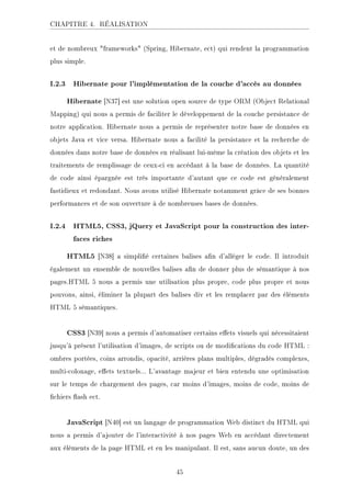 CHAPITRE 4. RÉALISATION
et de nombreux frameworks (Spring, Hibernate, ect) qui rendent la programmation
plus simple.
I.2.3 Hibernate pour l'implémentation de la couche d'accès au données
Hibernate [N37] est une solution open source de type ORM (Object Relational
Mapping) qui nous a permis de faciliter le développement de la couche persistance de
notre application. Hibernate nous a permis de représenter notre base de données en
objets Java et vice versa. Hibernate nous a facilité la persistance et la recherche de
données dans notre base de données en réalisant lui-même la création des objets et les
traitements de remplissage de ceux-ci en accédant à la base de données. La quantité
de code ainsi épargnée est très importante d'autant que ce code est généralement
fastidieux et redondant. Nous avons utilisé Hibernate notamment grâce de ses bonnes
performances et de son ouverture à de nombreuses bases de données.
I.2.4 HTML5, CSS3, jQuery et JavaScript pour la construction des inter-
faces riches
HTML5 [N38] a simplié certaines balises an d'alléger le code. Il introduit
également un ensemble de nouvelles balises an de donner plus de sémantique à nos
pages.HTML 5 nous a permis une utilisation plus propre, code plus propre et nous
pouvons, ainsi, éliminer la plupart des balises div et les remplacer par des éléments
HTML 5 sémantiques.
CSS3 [N39] nous a permis d'automatiser certains eets visuels qui nécessitaient
jusqu'à présent l'utilisation d'images, de scripts ou de modications du code HTML :
ombres portées, coins arrondis, opacité, arrières plans multiples, dégradés complexes,
multi-colonage, eets textuels... L'avantage majeur et bien entendu une optimisation
sur le temps de chargement des pages, car moins d'images, moins de code, moins de
chiers ash ect.
JavaScript [N40] est un langage de programmation Web distinct du HTML qui
nous a permis d'ajouter de l'interactivité à nos pages Web en accédant directement
aux éléments de la page HTML et en les manipulant. Il est, sans aucun doute, un des
45
 