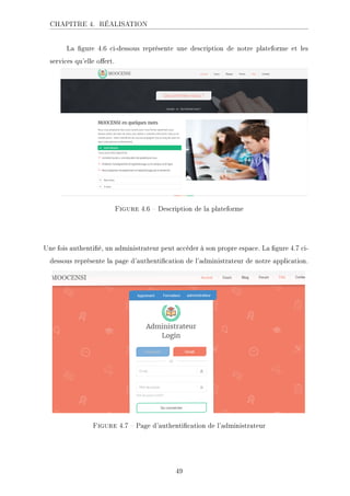 CHAPITRE 4. RÉALISATION
La gure 4.6 ci-dessous représente une description de notre plateforme et les
services qu'elle oert.
Figure 4.6  Description de la plateforme
Une fois authentié, un administrateur peut accéder à son propre espace. La gure 4.7 ci-
dessous représente la page d'authentication de l'administrateur de notre application.
Figure 4.7  Page d'authentication de l'administrateur
49
 