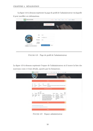 CHAPITRE 4. RÉALISATION
La gure 4.8 ci-dessous représente la page de prol de l'administrateur via laquelle
il peut modier ses informations.
Figure 4.8  Page de prol de l'administrateur
La gure 4.9 ci-dessous représente l'espace de l'administrateur où il trouve la liste des
nouveaux cours et leurs détails, ajoutés par les formateurs.
Figure 4.9  Espace administrateur
50
 