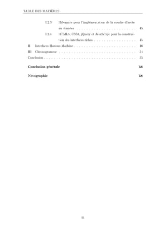 TABLE DES MATIÈRES
I.2.3 Hibernate pour l'implémentation de la couche d'accès
au données . . . . . . . . . . . . . . . . . . . . . . . . 45
I.2.4 HTML5, CSS3, jQuery et JavaScript pour la construc-
tion des interfaces riches . . . . . . . . . . . . . . . . . 45
II Interfaces Homme-Machine . . . . . . . . . . . . . . . . . . . . . . . . . 46
III Chronogramme . . . . . . . . . . . . . . . . . . . . . . . . . . . . . . . 54
Conclusion . . . . . . . . . . . . . . . . . . . . . . . . . . . . . . . . . . . . . 55
Conclusion générale 56
Netographie 58
iii
 