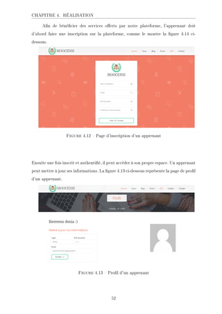 CHAPITRE 4. RÉALISATION
An de bénécier des services oerts par notre plateforme, l'apprenant doit
d'abord faire une inscription sur la plateforme, comme le montre la gure 4.14 ci-
dessous.
Figure 4.12  Page d'inscription d'un apprenant
Ensuite une fois inscrit et authentié, il peut accéder à son propre espace. Un apprenant
peut mettre à jour ses informations. La gure 4.13 ci-dessous représente la page de prol
d'un apprenant.
Figure 4.13  Prol d'un apprenant
52
 