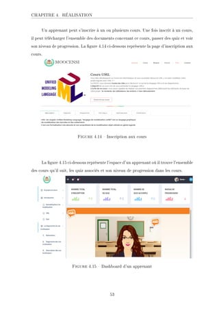 CHAPITRE 4. RÉALISATION
Un apprenant peut s'inscrire à un ou plusieurs cours. Une fois inscrit à un cours,
il peut télécharger l'ensemble des documents concerant ce cours, passer des quiz et voir
son niveau de progression. La gure 4.14 ci-dessous représente la page d'inscription aux
cours.
Figure 4.14  Inscription aux cours
La gure 4.15 ci-dessous représente l'espace d'un apprenant où il trouve l'ensemble
des cours qu'il suit, les quiz associés et son niveau de progression dans les cours.
Figure 4.15  Dashboard d'un apprenant
53
 