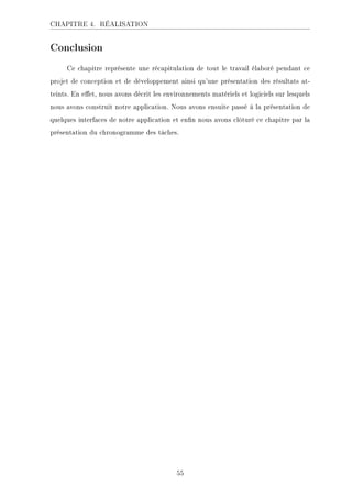 CHAPITRE 4. RÉALISATION
Conclusion
Ce chapitre représente une récapitulation de tout le travail élaboré pendant ce
projet de conception et de développement ainsi qu'une présentation des résultats at-
teints. En eet, nous avons décrit les environnements matériels et logiciels sur lesquels
nous avons construit notre application. Nous avons ensuite passé à la présentation de
quelques interfaces de notre application et enn nous avons clôturé ce chapitre par la
présentation du chronogramme des tâches.
55
 