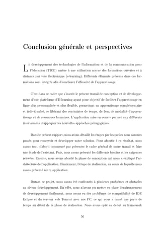 Conclusion générale et perspectives
Le développement des technologies de l'information et de la communication pour
l'éducation (TICE) amène à une utilisation accrue des formations ouvertes et à
distance par voie électronique (e-learning). Diérents éléments présents dans ces for-
mations sont intégrés an d'améliorer l'ecacité de l'apprentissage.
C'est dans ce cadre que s'inscrit le présent travail de conception et de développe-
ment d'une plateforme d'E-learning ayant pour objectif de faciliter l'apprentissage en
ligne plus personnalisée et plus exible, permettant un apprentissage complémentaire
et individualisé, se libérant des contraintes de temps, de lieu, de modalité d'appren-
tissage et de ressources humaines. L'application mise en oeuvre permet aux diérents
intervenants d'appliquer les nouvelles approches pédagogiques.
Dans le présent rapport, nous avons détaillé les étapes par lesquelles nous sommes
passés pour concevoir et développer notre solution. Pour aboutir à ce résultat, nous
avons tout d'abord commencé par présenter le cadre général de notre travail et faire
une étude de l'existant. Puis, nous avons présenté les diérents besoins et les exigences
relevées. Ensuite, nous avons abordé la phase de conception qui nous a expliqué l'ar-
chitecture de l'application. Finalement, l'étape de réalisation, au cours de laquelle nous
avons présenté notre application.
Durant ce projet, nous avons été confrontés à plusieurs problèmes et obstacles
au niveau développement. En eet, nous n'avons pu mettre en place l'environnement
de développement facilement, nous avons eu des problèmes de compatibilité de IDE
Eclipse et du serveur web Tomcat avec nos PC, ce qui nous a causé une perte de
temps au début de la phase de réalisation. Nous avons opté au début au framework
56
 