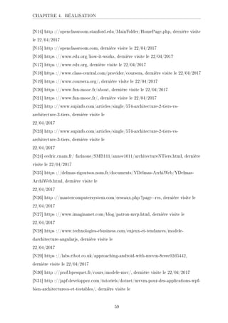 CHAPITRE 4. RÉALISATION
[N14] http ://openclassroom.stanford.edu/MainFolder/HomePage.php, dernière visite
le 22/04/2017
[N15] http ://openclassroom.com, dernière visite le 22/04/2017
[N16] https ://www.edx.org/how-it-works, dernière visite le 22/04/2017
[N17] https ://www.edx.org, dernière visite le 22/04/2017
[N18] https ://www.class-central.com/provider/coursera, dernière visite le 22/04/2017
[N19] https ://www.coursera.org/, dernière visite le 22/04/2017
[N20] https ://www.fun-mooc.fr/about, dernière visite le 22/04/2017
[N21] https ://www.fun-mooc.fr/, dernière visite le 22/04/2017
[N22] http ://www.supinfo.com/articles/single/574-architecture-2-tiers-vs-
architecture-3-tiers, dernière visite le
22/04/2017
[N23] http ://www.supinfo.com/articles/single/574-architecture-2-tiers-vs-
architecture-3-tiers, dernière visite le
22/04/2017
[N24] cedric.cnam.fr/ farinone/SMB111/annee1011/architectureNTiers.html, dernière
visite le 22/04/2017
[N25] https ://delmas-rigoutsos.nom.fr/documents/YDelmas-ArchiWeb/YDelmas-
ArchiWeb.html, dernière visite le
22/04/2017
[N26] http ://mastercomputersystem.com/reseaux.php ?page=res, dernière visite le
22/04/2017
[N27] https ://www.imaginanet.com/blog/patron-mvp.html, dernière visite le
22/04/2017
[N28] https ://www.technologies-ebusiness.com/enjeux-et-tendances/modele-
darchitecture-angularjs, dernière visite le
22/04/2017
[N29] https ://labs.ribot.co.uk/approaching-android-with-mvvm-8ceec02d5442,
dernière visite le 22/04/2017
[N30] http ://prof.bpesquet.fr/cours/modele-mvc/, dernière visite le 22/04/2017
[N31] http ://japf.developpez.com/tutoriels/dotnet/mvvm-pour-des-applications-wpf-
bien-architecturees-et-testables/, dernière visite le
59
 