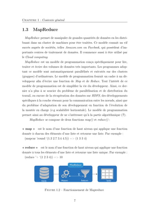 Chapitre 1 : Contexte général
1.3 MapReduce
MapReduce permet de manipuler de grandes quantités de données en les distri-
buant dans un cluster de machines pour être traitées. Ce modèle connaît un vif
succès auprès de sociétés, telles Amazon.com ou Facebook, qui possèdent d’im-
portants centres de traitement de données. Il commence aussi à être utilisé par
le Cloud computing.
MapReduce est un modèle de programmation conçu spéciﬁquement pour lire,
traiter et écrire des volumes de données très importants. Les programmes adop-
tant ce modèle sont automatiquement parallélisés et exécutés sur des clusters
(grappes) d’ordinateurs. Le modèle de programmation fournit un cadre à un dé-
veloppeur aﬁn d’écrire une fonction de Map et de Reduce. Tout l’intérêt de ce
modèle de programmation est de simpliﬁer la vie du développeur. Ainsi, ce der-
nier n’a plus à se soucier du problème de parallélisation et de distribution du
travail, ou encore de la récupération des données sur HDFS, des développements
spéciﬁques à la couche réseaux pour la communication entre les noeuds, ainsi que
du problème d’adaptation de son développement en fonction de l’évolution de
la montée en charge (e.g scalabilité horizontale). Le modèle de programmation
permet ainsi au développeur de ne s’intéresser qu’à la partie algorithmique (?).
MapReduce se compose de deux fonctions map() et reduce() :
« map » est le nom d’une fonction de haut niveau qui applique une fonction
donnée à chacun des éléments d’une liste et retourne une liste. Par exemple :
(mapcar ’round ‘(1.3 2.7 3.4 4.5)) => (1 3 3 4)
« reduce » est le nom d’une fonction de haut niveau qui applique une fonction
donnée à tous les éléments d’une liste et retourne une liste unique. Par exemple :
(reduce ’+ ‘(1 2 3 4)) => 10
Figure 1.2 – Fonctionnement de Mapreduce
7
 