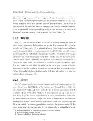 Chapitre 2 : Outils d’aide à la décision multicritère
plus facile à appréhender et s’en servir pour allouer eﬃcacement ses ressources
et/ou déﬁnir les objectifs prioritaires dans une meilleure cohérence (?). Le clas-
sement s’eﬀectue selon trois niveaux, à savoir, l’environnement, les objectifs de
l’entreprise et les cours des activités auxquels sont associés diﬀérents critères.
Ainsi, il est possible de déterminer l’alternative la plus pertinente, en fonction de
la priorité accordée à chacun des critères pris en considération (?).
2.2.2 TOPSIS
TOPSIS 2
est une méthode dont le but est de pouvoir classer par ordre de
choix un certain nombre d’alternatives sur la base d’un ensemble de critères fa-
vorables ou défavorables. Cette méthode s’inscrit dans les techniques utilisées
dans le domaine d’aide à la décision multicritères MCDM 3
. Elle a été développée
par Hwang et Yoon en 1981 (?). Son principe consiste à déterminer pour chaque
alternative un coeﬃcient compris entre 0 et 1 sur la base des distances (eucli-
diennes) entre chaque alternative d’une part et les solutions idéales favorable et
défavorable. Nous allons voir ci-dessous en détail les étapes à suivre pas à pas.
Une alternative est dite ’idéale favorable’ si elle est la plus éloignée de la pire
alternative et la plus proche de la meilleure alternative. Une alternative est dite
’idéale défavorable’ si elle est la plus proche de la pire alternative et la plus loin
de la meilleure alternative (?).
2.2.3 Electre
Electre 4
est une famille de méthodes d’analyse multicritères développée en Eu-
rope. Sa méthode ELECTRE I a été élaborée par Bernard Roy en 1968 (?),
avec l’aide de P. BERTIER. Cette méthode vise à obtenir un sous-ensemble N
d’actions tel que toute action externe à N soit surclassée par au moins une ac-
tion de N et que les actions appartenant à N soient incomparables entre elles.
Ce sous-ensemble est souvent comparé au noyau d’un graphe de surclassement
possédant les actions comme sommets, ces derniers étant reliés entre eux par une
ﬂèche partant de l’action surclassant et arrivant vers l’action surclassée (?). On
peut, à partir de cette première description, comprendre la philosophie générale
2. Technique for Order of Preference by Similarity to Ideal Solution.
3. Multiple Criteria Decision Making
4. Elimination Et Choix Traduisant la Realité
17
 