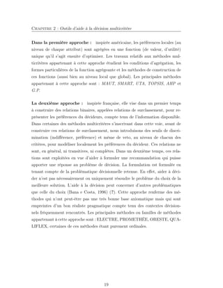 Chapitre 2 : Outils d’aide à la décision multicritère
Dans la première approche : inspirée américaine, les préférences locales (au
niveau de chaque attribut) sont agrégées en une fonction (de valeur, d’utilité)
unique qu’il s’agit ensuite d’optimiser. Les travaux relatifs aux méthodes mul-
ticritères appartenant à cette approche étudient les conditions d’agrégation, les
formes particulières de la fonction agrégeante et les méthodes de construction de
ces fonctions (aussi bien au niveau local que global). Les principales méthodes
appartenant à cette approche sont : MAUT, SMART, UTA, TOPSIS, AHP et
G.P.
La deuxième approche : inspirée française, elle vise dans un premier temps
à construire des relations binaires, appelées relations de surclassement, pour re-
présenter les préférences du décideurs, compte tenu de l’information disponible.
Dans certaines des méthodes multicritères s’inscrivant dans cette voie, avant de
construire ces relations de surclassement, nous introduisons des seuils de discri-
mination (indiﬀérence, préférence) et même de veto, au niveau de chacun des
critères, pour modéliser localement les préférences du décideur. Ces relations ne
sont, en général, ni transitives, ni complètes. Dans un deuxième temps, ces rela-
tions sont exploitées en vue d’aider à formuler une recommandation qui puisse
apporter une réponse au problème de décision. La formulation est formulée en
tenant compte de la problématique décisionnelle retenue. En eﬀet, aider à déci-
der n’est pas nécessairement ou uniquement résoudre le problème du choix de la
meilleure solution. L’aide à la décision peut concerner d’autres problématiques
que celle du choix (Bana e Costa, 1996) (?). Cette approche renferme des mé-
thodes qui n’ont peut-être pas une très bonne base axiomatique mais qui sont
empreintes d’un bon réaliste pragmatique compte tenu des contextes décision-
nels fréquemment rencontrés. Les principales méthodes ou familles de méthodes
appartenant à cette approche sont : ELECTRE, PROMETHÉE, ORESTE, QUA-
LIFLEX, certaines de ces méthodes étant purement ordinales.
19
 