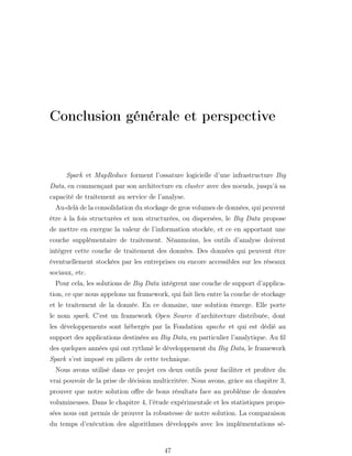 Conclusion générale et perspective
Spark et MapReduce forment l’ossature logicielle d’une infrastructure Big
Data, en commençant par son architecture en cluster avec des noeuds, jusqu’à sa
capacité de traitement au service de l’analyse.
Au-delà de la consolidation du stockage de gros volumes de données, qui peuvent
être à la fois structurées et non structurées, ou dispersées, le Big Data propose
de mettre en exergue la valeur de l’information stockée, et ce en apportant une
couche supplémentaire de traitement. Néanmoins, les outils d’analyse doivent
intégrer cette couche de traitement des données. Des données qui peuvent être
éventuellement stockées par les entreprises ou encore accessibles sur les réseaux
sociaux, etc.
Pour cela, les solutions de Big Data intègrent une couche de support d’applica-
tion, ce que nous appelons un framework, qui fait lien entre la couche de stockage
et le traitement de la donnée. En ce domaine, une solution émerge. Elle porte
le nom spark. C’est un framework Open Source d’architecture distribuée, dont
les développements sont hébergés par la Fondation apache et qui est dédié au
support des applications destinées au Big Data, en particulier l’analytique. Au ﬁl
des quelques années qui ont rythmé le développement du Big Data, le framework
Spark s’est imposé en piliers de cette technique.
Nous avons utilisé dans ce projet ces deux outils pour faciliter et proﬁter du
vrai pouvoir de la prise de décision multicritère. Nous avons, grâce au chapitre 3,
prouver que notre solution oﬀre de bons résultats face au problème de données
volumineuses. Dans le chapitre 4, l’étude expérimentale et les statistiques propo-
sées nous ont permis de prouver la robustesse de notre solution. La comparaison
du temps d’exécution des algorithmes développés avec les implémentations sé-
47
 