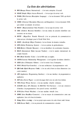 La liste des abréviations
BFI (Banque Finance International) : c’est notre entreprise d’accueil.
SOAP (Simple Object Access Protocol) : c’est un type de service web.
WSDL (Web Services Description Language) : c’est un document XML qui décrit
le service web.
UDDI : (Universal Description Discovery and Integration) c’est un document XML
qui contient un annuaire de services.
REST : (Representational State Transfer) c’est un type de service web.
URI : (Uniform Resource Identifier) c’est une chaine de caractère identifiant une
ressource sur un réseau.
HTTP : (HyperText Transfer Protocol) c’est un protocole de communication
client-serveur développé pour le World Wide Web.
JSON : (JavaScript Object Notation) c’est un format de données textuelles.
GPS (Global Positioning System) : c’est un système de géolocalisation.
RIB (Relevé d’Identité Bancaire) : c’est un identifiant de coordonnées bancaires.
IBAN (International Bank Account Number) : c’est le numéro international de
compte bancaire.
BIC (Bank Identifier Code) : c’est le RIB mais en anglais.
CRM (Customer Relationship Management) : c’est la gestion de relation clientèles.
J2EE (Java 2 Enterprise Edition) : c’est la version Java d’entreprise.
MVC (Model-Vue-Controller) : c’est une architecture de programmation web.
QR Code (Quick-Response Code) : c’est un code à barre en deux dimensions (ou
code à matrice).
API (Application Programming Interface) : c’est une interface de programmation
applicative.
JSP (Java Server Pages) : ce sont des pages html avec un code Java dedans.
VPS (Virtual Private Server) : c’est une machine virtuelle à distance.
JAX-RS (Java API eXtension for RESTful Web Services) : c’est une extension
d’interface de programmation Java pour le service web REST.
JVM (Java Virtual Machine) : c’est une machine virtuelle Java.
JDBC (Java DataBase Connector) : c’est un moyen de communication entre une
application Java et la base de données.
Zxing (Zebra crossing) : c’est un projet open-source de code à barre multi format.
SSH (Secure Shell) : c’est un protocole de communication sécurisé.
 
