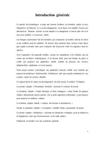 1
Introduction générale
Le marché des technologies a connu une énorme évolution ces dernières années et avec
l'intégration de l'internet il y a eu des changements sur la façon et la rapidité d’accès aux
informations. Plusieurs secteurs se sont adaptés à ce changement et encore plus ont vu le
jour pour satisfaire ces nouveaux clients.
Les banques représentent l'un des domaines qui connaissent un nombre énorme de client
et qui souffrent pour les satisfaire. Ils doivent alors proposer leurs services d’une façon
plus rapide et sécurisé mais aussi à distance afin de pouvoir éviter la congestion dans les
agences.
Avec l’apparition des appareils mobiles, comme les smartphones et les tablettes qui ont
connu une révolution technologique, il est devenu facile pour une banque de gérer ce
conflit par proposer une application mobile capable de procurer des services
indispensables rapidement et à tout moment.
Notre projet consiste à développer une application bancaire mobile sous Android qui
propose de nombreuses fonctionnalités à l'utilisateur ainsi que sa partie administrative qui
consiste à gérer les services clientèle.
Ce rapport décrit les étapes de développement de notre projet. Il contient 5 Chapitres.
Le premier chapitre « Présentation Générale » présente le contexte du travail.
Le deuxième chapitre « Etude théorique et choix techniques » traite l'étude de quelque
solution déjà présente dans le marché, voir ce qu'ils apportent et déterminer ce qui manque
pour proposer la meilleure solution.
Le troisième chapitre intitulé « Analyse des besoins et spécification »
Ensuite le quatrième chapitre « Conception » détaille l'étude conceptuelle du projet.
Le dernier chapitre « Réalisation » présente les démarches techniques pour la réalisation
de l'application ainsi que l'environnement et les outils utilisés.
Finalement on termine avec une conclusion générale
 