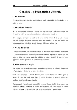 ISI Présentation générale BFI
2
Chapitre 1 : Présentation générale
1. Introduction
Ce chapitre présente l'entreprise d'accueil ainsi que la présentation de l'application et le
cadre du projet.
2. Organisme d'accueil
BFI est une entreprise tunisienne crée en 1994, spécialisé dans l’édition et l’intégration
de solutions logicielles destinées aux banques et institutions financières.
Cette entreprise se repose essentiellement sur le marché africain de la gestion bancaire
dont elle occupe une place importante avec une réputation de très haut niveau en
possédant enivrent 180 clients répartis dans des différentes nations. [1]
3. Cadre du travail
Ce stage a été effectué dans le cadre d'un projet de fin d'études pour l'obtention du diplôme
« Licence fondamentale en science d’informatique» de l'institut supérieur d'informatique. Le
stage est réalisé au sein de l'entreprise « BFI » qui nous a proposés de concevoir une
application mobile qui simule les fonctionnalités bancaires.
4. Présentation du projet
Une banque offre de nombreux services à ses clients qui doivent se présenter chaque fois
à l’agence pour effectuer les moindres opérations.
Etant donné le nombre de clientèle bancaire, nous devrons trouver une solution pour le
confort du client afin qu’il puisse faire ses besoins à distance et ainsi les agences ne
souffrent pas d’encombrement humain.
C'est pourquoi il est nécessaire aujourd'hui pour une banque d'offrir à ses clients une
application mobile permettant de réaliser des opérations en toute sécurité et à tout
moment, de même elle doit proposer une partie administrative à ses employés.
 