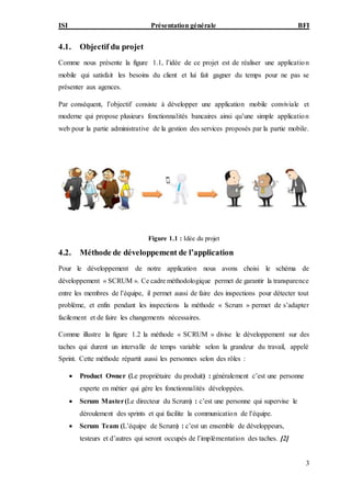 ISI Présentation générale BFI
3
4.1. Objectif du projet
Comme nous présente la figure 1.1, l’idée de ce projet est de réaliser une application
mobile qui satisfait les besoins du client et lui fait gagner du temps pour ne pas se
présenter aux agences.
Par conséquent, l’objectif consiste à développer une application mobile conviviale et
moderne qui propose plusieurs fonctionnalités bancaires ainsi qu’une simple application
web pour la partie administrative de la gestion des services proposés par la partie mobile.
Figure 1.1 : Idée du projet
4.2. Méthode de développement de l’application
Pour le développement de notre application nous avons choisi le schéma de
développement « SCRUM ». Ce cadre méthodologique permet de garantir la transparence
entre les membres de l’équipe, il permet aussi de faire des inspections pour détecter tout
problème, et enfin pendant les inspections la méthode « Scrum » permet de s’adapter
facilement et de faire les changements nécessaires.
Comme illustre la figure 1.2 la méthode « SCRUM » divise le développement sur des
taches qui durent un intervalle de temps variable selon la grandeur du travail, appelé
Sprint. Cette méthode répartit aussi les personnes selon des rôles :
 Product Owner (Le propriétaire du produit) : généralement c’est une personne
experte en métier qui gère les fonctionnalités développées.
 Scrum Master(Le directeur du Scrum) : c’est une personne qui supervise le
déroulement des sprints et qui facilite la communication de l’équipe.
 Scrum Team (L’équipe de Scrum) : c’est un ensemble de développeurs,
testeurs et d’autres qui seront occupés de l’implémentation des taches. [2]
 