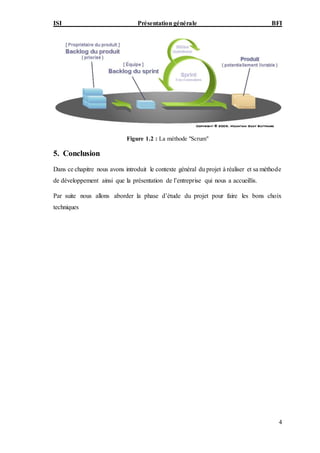 ISI Présentation générale BFI
4
Figure 1.2 : La méthode "Scrum"
5. Conclusion
Dans ce chapitre nous avons introduit le contexte général du projet à réaliser et sa méthode
de développement ainsi que la présentation de l’entreprise qui nous a accueillis.
Par suite nous allons aborder la phase d’étude du projet pour faire les bons choix
techniques
 