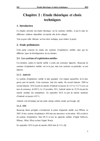 ISI Etude théorique et choix techniques BFI
5
Chapitre 2 : Etude théorique et choix
techniques
1. Introduction
Ce chapitre présente des études théoriques sur les systèmes mobiles, et par la suite les
différentes solutions disponibles du marché afin de les critiquer.
Tout ça pour enfin effectuer un bon choix technique pour réaliser le projet.
2. Etude préliminaire
Cette partie concerne les études des systèmes d’exploitation mobiles ainsi que les
différents types de développement de ces derniers.
2.1. Les systèmes d’exploitation mobiles
Ces dernières années le marché mobile a connu une croissance figurante. Beaucoup de
systèmes d'exploitation mobiles ont vu le jour, mais trois systèmes en particulier se sont
imposés.
2.1.1. Android
Le système d'exploitation mobile le plus populaire s'est emparé aujourd'hui de la plus
grosse part du marché. Cette croissance était très rapide. Du second trimestre 2009 au
second trimestre 2010, la part de marché d'Android est passée de 1,8 % à 17,2 % avec un
taux de croissance de 850 %. Le 15 novembre 2011, Android atteint les 52,5% de part du
marché mondial des smartphones. En septembre 2014, la part de marché mondiale
d'Android est passée à 85 %.
Android a été développé par une petite startup achetée ensuite par Google. [3]
2.1.2. iOS
Beaucoup diront qu'Apple a révolutionné la notion d'appareils mobile avec l'iPhone en
2007. Et leur système d'exploitation iOS était une innovation en lui-même. iOS est dérivé
du système d'exploitation Mac OS X et tous les appareils mobiles d'Apple l'utilisent,
l'iPhone, l'iPad, l'iPod ou bien l'Apple Watch.
En septembre 2014, la part de marché d'iOS était de 11%. [3]
 