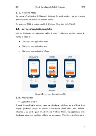 ISI Etude théorique et choix techniques BFI
6
2.1.3. Windows Phone
Le système d'exploitation de Microsoft n'a jamais été aussi populaire que prévu et ses
parts de marché ont décliné ces dernières années.
En septembre 2014, la part de marché de Windows Phone était de 2,5 % [3]
2.2. Les types d’applications mobiles
Afin de développer une application mobile il existe 3 différentes solutions comme le
montre la figure 2.1.
 Développer une application native
 Développer une application web
 Développer une application hybride
Figure 2.1 : Les types d'application mobile
2.2.1. Présentation
Application Native
Il s’agit des applications conçues pour une plateforme spécifique en se référant à un
langage particulier propre au système d’exploitation choisi (Java pour Android,
Objective-C ou SWIFT pour iOS et C# pour Windows Phone). Ces applications sont
distribuées uniquement par l’intermédiaire de son magasin (Play Store, App Store, etc.).
 