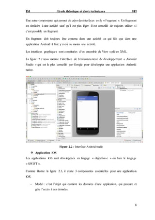 ISI Etude théorique et choix techniques BFI
8
Une autre composante qui permet de créer des interfaces est le « Fragment ». Un fragment
est similaire à une activité sauf qu’il est plus léger. Il est conseillé de toujours utiliser si
c’est possible un fragment.
Un fragment doit toujours être contenu dans une activité ce qui fait que dans une
application Android il faut y avoir au moins une activité.
Les interfaces graphiques sont constituées d’un ensemble de View codé en XML.
La figure 2.2 nous montre l’interface de l’environnement de développement « Android
Studio » qui est le plus conseillé par Google pour développer une application Android
native.
Figure 2.2 : Interface Android studio
 Application iOS
Les applications iOS sont développées en langage « objective-c » ou bien le langage
« SWIFT ».
Comme illustre la figure 2.3, il existe 3 composantes essentielles pour une application
iOS.
- Model : c’est l’objet qui contient les données d’une application, qui procure et
gère l’accès à ces données.
 