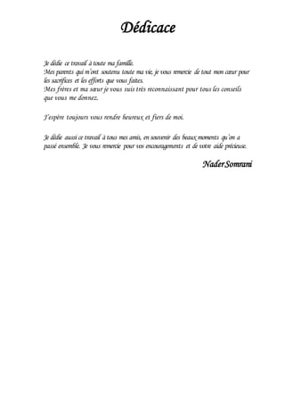 Dédicace
Je dédie ce travail àtoute ma famille.
Mes parents qui m’ont soutenu toute ma vie, je vous remercie de tout mon cœur pour
les sacrifices et les efforts que vous faites.
Mes frères et ma sœur je vous suis très reconnaissant pour tous les conseils
que vous me donnez.
J’espère toujours vous rendre heureux et fiers de moi.
Je dédie aussi ce travail àtous mes amis, en souvenir des beaux moments qu’on a
passé ensemble. Je vous remercie pour vos encouragements et de votre aide précieuse.
NaderSomrani
 