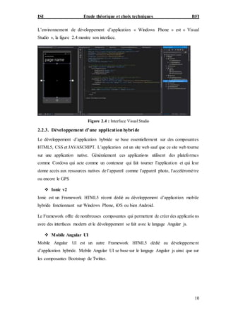ISI Etude théorique et choix techniques BFI
10
L’environnement de développement d’application « Windows Phone » est « Visual
Studio », la figure 2.4 montre son interface.
Figure 2.4 : Interface Visual Studio
2.2.3. Développement d’une applicationhybride
Le développement d’application hybride se base essentiellement sur des composantes
HTML5, CSS et JAVASCRIPT. L’application est un site web sauf que ce site web tourne
sur une application native. Généralement ces applications utilisent des plateformes
comme Cordova qui acte comme un conteneur qui fait tourner l’application et qui leur
donne accès aux ressources natives de l’appareil comme l’appareil photo, l’accéléromètre
ou encore le GPS
 Ionic v2
Ionic est un Framework HTML5 récent dédié au développement d’application mobile
hybride fonctionnant sur Windows Phone, iOS ou bien Android.
Le Framework offre de nombreuses composantes qui permettent de créer des applications
avec des interfaces modern et le développement se fait avec le langage Angular js.
 Mobile Angular UI
Mobile Angular UI est un autre Framework HTML5 dédié au développement
d’application hybride. Mobile Angular UI se base sur le langage Angular js ainsi que sur
les composantes Bootstrap de Twitter.
 