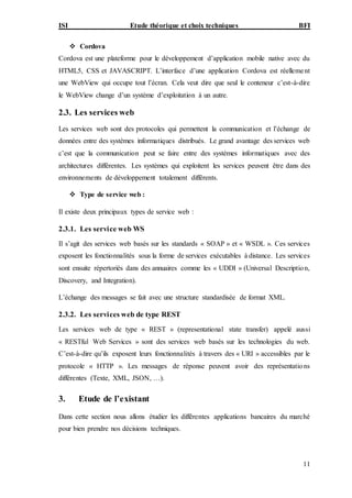 ISI Etude théorique et choix techniques BFI
11
 Cordova
Cordova est une plateforme pour le développement d’application mobile native avec du
HTML5, CSS et JAVASCRIPT. L’interface d’une application Cordova est réellement
une WebView qui occupe tout l’écran. Cela veut dire que seul le conteneur c’est-à-dire
le WebView change d’un système d’exploitation à un autre.
2.3. Les services web
Les services web sont des protocoles qui permettent la communication et l’échange de
données entre des systèmes informatiques distribués. Le grand avantage des services web
c’est que la communication peut se faire entre des systèmes informatiques avec des
architectures différentes. Les systèmes qui exploitent les services peuvent être dans des
environnements de développement totalement différents.
 Type de service web :
Il existe deux principaux types de service web :
2.3.1. Les service web WS
Il s’agit des services web basés sur les standards « SOAP » et « WSDL ». Ces services
exposent les fonctionnalités sous la forme de services exécutables à distance. Les services
sont ensuite répertoriés dans des annuaires comme les « UDDI » (Universal Description,
Discovery, and Integration).
L’échange des messages se fait avec une structure standardisée de format XML.
2.3.2. Les services web de type REST
Les services web de type « REST » (representational state transfer) appelé aussi
« RESTful Web Services » sont des services web basés sur les technologies du web.
C’est-à-dire qu’ils exposent leurs fonctionnalités à travers des « URI » accessibles par le
protocole « HTTP ». Les messages de réponse peuvent avoir des représentations
différentes (Texte, XML, JSON, …).
3. Etude de l’existant
Dans cette section nous allons étudier les différentes applications bancaires du marché
pour bien prendre nos décisions techniques.
 
