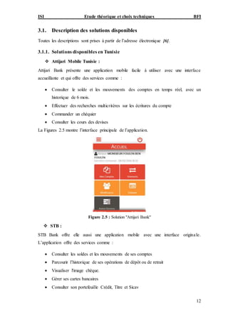 ISI Etude théorique et choix techniques BFI
12
3.1. Description des solutions disponibles
Toutes les descriptions sont prises à partir de l’adresse électronique [6].
3.1.1. Solutions disponibles en Tunisie
 Attijari Mobile Tunisie :
Attijari Bank présente une application mobile facile à utiliser avec une interface
accueillante et qui offre des services comme :
 Consulter le solde et les mouvements des comptes en temps réel, avec un
historique de 6 mois.
 Effectuer des recherches multicritères sur les écritures du compte
 Commander un chéquier
 Consulter les cours des devises
La Figures 2.5 montre l’interface principale de l’application.
Figure 2.5 : Solution "Attijari Bank"
 STB :
STB Bank offre elle aussi une application mobile avec une interface originale.
L’application offre des services comme :
 Consulter les soldes et les mouvements de ses comptes
 Parcourir l’historique de ses opérations de dépôt ou de retrait
 Visualiser l'image chèque.
 Gérer ses cartes bancaires
 Consulter son portefeuille Crédit, Titre et Sicav
 
