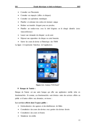 ISI Etude théorique et choix techniques BFI
13
 Consulter ses Placements
 Consulter ses impayés (effets et chèques)
 Consulter ses opérations monétiques
 Planifier et ordonner des ordres de virement unique
 Réaliser un transfert d'argent pour ses proches.
 Planifier un rendez-vous avec le chef d'agence ou le chargé clientèle (avec
visioconférence)
 Lancer une demande de chéquier ou de carte
 Déposer une opposition de chèque ou carte bancaire.
 Suivre les cours de devise et l'historique des TMM
La figure 2.6 représente l’interface de l’application.
Figure 2.6 : Solution "STB Bank"
 Banque de Tunisie :
Banque de Tunisie est une autre banque qui offre une application mobile riche en
fonctionnalités. Et comme, ces fonctionnalités sont divisées entre des services offerts au
public et d’autres offerts aux abonnées, on trouve :
Les services offerts dans l’espace public :
 Géolocalisation des agences et des distributeurs de billets
 Consultation des cours des devises avec gestion des devises favoris
 Consultation des cours en bourse
 Simulateur de crédits
 
