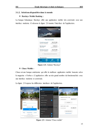 ISI Etude théorique et choix techniques BFI
15
3.1.2. Solutions disponibles dans le monde
 Barclays Mobile Banking :
La banque britannique Barclays offre une application mobile très conviviale avec une
interface moderne. Ci-dessous la figure 2.8 montre l’interface de l’application.
Figure 2.8 : Solution "Barclays"
 Chase Mobile :
Chase est une banque américaine qui offre la meilleure application mobile bancaire selon
le magazine « Forbes ». L’application offre un très grand nombre de fonctionnalités avec
une interface moderne et conviviale.
La figure 2.9 expose les différentes interfaces de l’application.
Figure 2.9 : Solution "Chase mobile"
 