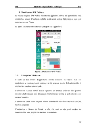 ISI Etude théorique et choix techniques BFI
16
 Mes Comptes BNP Paribas :
La banque française BNP Paribas présente une application mobile très performante avec
une interface unique. L’application affiche un très grand nombre d’informations sans pour
autant encombrer l’écran.
La figure 2.10 représente l’interface principale de l’application.
Figure 2.10 : Solution "BNP Paribas"
3.2. Critique de l’existant
Il existe un bon nombre d’applications mobiles bancaires en Tunisie. Mais ces
applications ne réussissent pas à proposer à la fois un grand nombre de fonctionnalités et
une interface moderne et conviviale.
L’application « Attijari mobile Tunisie » propose une interface conviviale mais pas très
moderne et elle manque aussi de quelques fonctionnalités comme la géolocalisation des
agences bancaires.
L’application « STB » offre un grand nombre de fonctionnalités mais l’interface n’est pas
très bien organisée.
L’application « Banque de Tunisie » offre elle aussi un très grand nombre de
fonctionnalités mais propose une interface non moderne.
 