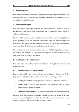ISI Etude théorique et choix techniques BFI
17
4. Problématique
Étant donné cette diversité de système d'exploitation et de type d'application mobile, nous
avons dû choisir entre développer une application spécifique à une plateforme ou bien
une application multiplateforme.
5. Solution envisagée
Pour une banque l'application proposée doit être ergonomique, rapide et riche de
fonctionnalités. Suite à notre étude on a constaté que les applications natives offrent les
meilleures performances.
Ensuite il fallait choisir le système d'exploitation, Android est le système d'exploitation
le plus populaire et c'est une plateforme open source, alors que pour développer une
application iOS il faut une machine qui tourne sous Mac OS X. C'est pour ces raisons que
nous avons choisi de développer une application Android native.
Pour terminer, nous avons constaté que les services web SOAP sont plus lents par rapport
aux services web basé sur REST qui offrent une simplicité de mise en œuvre, du coup
nous avons choisi de travailler avec REST.
6. Architecture des applications
Dans cette partie nous allons présenter l’architecture de l’application mobile et de
l’application web.
6.1. Architecture de la partie mobile
Pour la partie mobile nous avons opté pour une architecture client/serveur 3-tièrs.
L'application est devisée en trois couches comme présenté sur la figure 2.11 :
 Couche présentation : c'est l'application Android et les différentes interfaces.
 Couche métier : c'est la partie traitement, elle est repartie entre le serveur
d'application et l'application mobile.
 Couche accès aux données : c'est la partie gérant l'accès aux données du système.
La partie client qui représente l'application Android demande un service de la partie
serveur, le serveur d'application va alors demander des données du serveur de base de
données pour ensuite retourner le résultat souhaité au client.
 