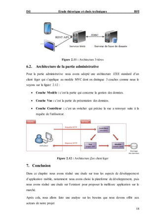 ISI Etude théorique et choix techniques BFI
18
Figure 2.11 : Architecture 3-tières
6.2. Architecture de la partie administrative
Pour la partie administrative nous avons adopté une architecture J2EE standard d’un
client léger qui s’applique au modèle MVC dont on distingue 3 couches comme nous le
voyons sur la figure 2.12 :
 Couche Modèle : c’est la partie qui concerne la gestion des données.
 Couche Vue : c’est la partie de présentation des données.
 Couche Contrôleur : c’est un switcher qui précise la vue a renvoyer suite à la
requête de l’utilisateur.
Figure 2.12 : Architecture j2ee client léger
7. Conclusion
Dans ce chapitre nous avons réalisé une étude sur tous les aspects de développement
d’application mobile, notamment nous avons choisi la plateforme de développement, puis
nous avons réalisé une étude sur l’existant pour proposer la meilleure application sur le
marché.
Après cela, nous allons faire une analyse sur les besoins que nous devons offrir aux
acteurs de notre projet
 