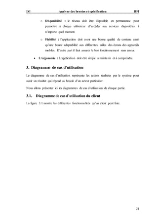 ISI Analyse des besoins et spécification BFI
21
o Disponibilité : le réseau doit être disponible en permanence pour
permettre à chaque utilisateur d’accéder aux services disponibles à
n’importe quel moment.
o Fiabilité : l’application doit avoir une bonne qualité de contenu ainsi
qu’une bonne adaptabilité aux différentes tailles des écrans des appareils
mobiles. D’autre part il faut assurer le bon fonctionnement sans erreur.
 L’ergonomie : L’application doit être simple à maintenir et à comprendre.
3. Diagramme de cas d’utilisation
Le diagramme de cas d’utilisation représente les actions réalisées par le système pour
avoir un résultat qui répond au besoin d’un acteur particulier.
Nous allons présenter ici les diagrammes de cas d’utilisation de chaque partie.
3.1. Diagramme de cas d’utilisation du client
La figure 3.1 montre les différentes fonctionnalités qu’un client peut faire.
 