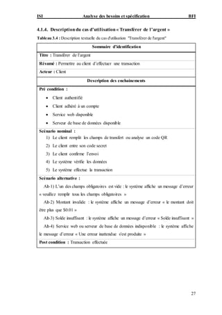 ISI Analyse des besoins et spécification BFI
27
4.1.4. Descriptiondu cas d’utilisation« Transférer de l’argent »
Tableau 3.4 : Description textuelle du cas d'utilisation "Transférer de l'argent"
Sommaire d’identification
Titre : Transférer de l’argent
Résumé : Permettre au client d’effectuer une transaction
Acteur : Client
Description des enchainements
Pré condition :
 Client authentifié
 Client adhéré à un compte
 Service web disponible
 Serveur de base de données disponible
Scénario nominal :
1) Le client remplit les champs de transfert ou analyse un code QR
2) Le client entre son code secret
3) Le client confirme l’envoi
4) Le système vérifie les données
5) Le système effectue la transaction
Scénario alternative :
Alt-1) L’un des champs obligatoires est vide : le système affiche un message d’erreur
« veuillez remplir tous les champs obligatoires »
Alt-2) Montant invalide : le système affiche un message d’erreur « le montant doit
être plus que $0.01 »
Alt-3) Solde insuffisant : le système affiche un message d’erreur « Solde insuffisant »
Alt-4) Service web ou serveur de base de données indisponible : le système affiche
le message d’erreur « Une erreur inattendue s'est produite »
Post condition : Transaction effectuée
 