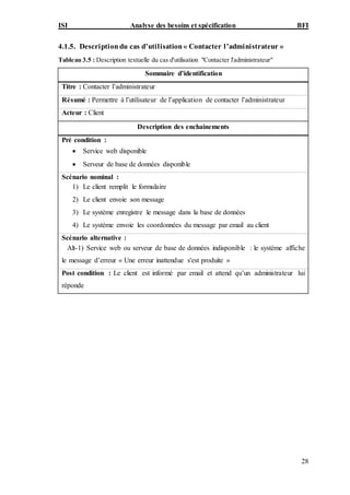 ISI Analyse des besoins et spécification BFI
28
4.1.5. Descriptiondu cas d’utilisation« Contacter l’administrateur »
Tableau 3.5 : Description textuelle du cas d'utilisation "Contacter l'administrateur"
Sommaire d’identification
Titre : Contacter l’administrateur
Résumé : Permettre à l’utilisateur de l’application de contacter l’administrateur
Acteur : Client
Description des enchainements
Pré condition :
 Service web disponible
 Serveur de base de données disponible
Scénario nominal :
1) Le client remplit le formulaire
2) Le client envoie son message
3) Le système enregistre le message dans la base de données
4) Le système envoie les coordonnées du message par email au client
Scénario alternative :
Alt-1) Service web ou serveur de base de données indisponible : le système affiche
le message d’erreur « Une erreur inattendue s'est produite »
Post condition : Le client est informé par email et attend qu’un administrateur lui
réponde
 