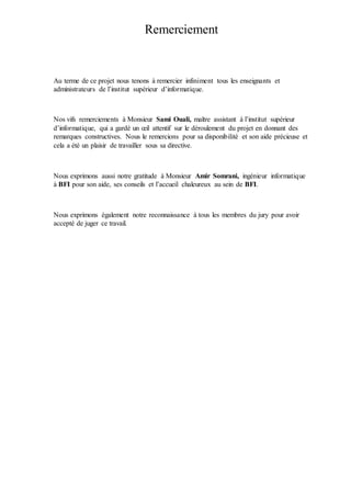 Remerciement
Au terme de ce projet nous tenons à remercier infiniment tous les enseignants et
administrateurs de l’institut supérieur d’informatique.
Nos vifs remerciements à Monsieur Sami Ouali, maître assistant à l’institut supérieur
d’informatique, qui a gardé un œil attentif sur le déroulement du projet en donnant des
remarques constructives. Nous le remercions pour sa disponibilité et son aide précieuse et
cela a été un plaisir de travailler sous sa directive.
Nous exprimons aussi notre gratitude à Monsieur Amir Somrani, ingénieur informatique
à BFI pour son aide, ses conseils et l’accueil chaleureux au sein de BFI.
Nous exprimons également notre reconnaissance à tous les membres du jury pour avoir
accepté de juger ce travail.
 