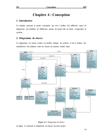 ISI Conception BFI
34
Chapitre 4 : Conception
1. Introduction
Ce chapitre présente la partie conception qui sert à réaliser des différents types de
diagramme qui modélise les différentes parties du projet afin de mieux comprendre le
système.
2. Diagramme de classes
Ce diagramme est classé comme un modèle statique du système, il sert à réaliser une
modélisation des relations entre les classes du système orienté objet.
Figure 4.1 : Diagramme de classes
La figure 4.1 présente le diagramme de classes de notre projet :
 