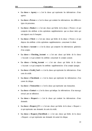 ISI Conception BFI
35
 La classe « Agency » : c’est la classe qui représente les informations d’une
agence.
 La classe « Person » : c’est la classe qui contient les informations des différents
types de personnes.
 La classe « Banker » : c’est une classe qui hérite de la classe « Person » et qui
comporte des attributs et des opérations supplémentaires que sa classe mère qui
ont rapport avec le banquier.
 La classe « Client » : c’est une classe qui hérite de la classe « Person » et qui
dispose des attributs et des opérations supplémentaires concernant le client.
 La classe « Account » : c’est la classe qui comporte les informations générales
d’un compte.
 La classe « Checking_Account » : c’est une classe qui hérite de la classe
« Account » et qui contient les attributs concernant le compte courant.
 La classe « Saving_Account » : c’est une classe qui hérite de la classe
« Account » et qui comporte les attributs supplémentaires d’un compte épargne.
 La classe « Credit_Card » : c’est la classe qui représente les informations d’une
carte de crédit.
 La classe « Checkbook » : c’est la classe qui représente les informations d’un
carnet de chèque.
 La classe « Transaction » : c’est la classe qui représente une transaction.
 La classe « Contact » : c’est la classe qui indique les informations d’un message
envoyé par un utilisateur.
 La classe « Request » : c’est la classe qui contient les informations d’une
demande.
 La classe « Request_CC » : c’est une classe qui hérite de la classe « Request »
et qui représente une demande de carte de crédit.
 La classe « Request_CheckBook » : c’est une classe qui hérite de la classe
« Request » et qui représente une demande de carnet de chèque.
 