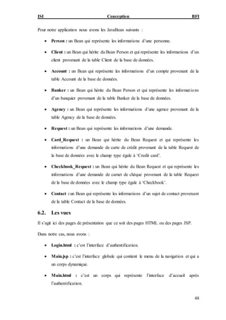 ISI Conception BFI
48
Pour notre application nous avons les JavaBean suivants :
 Person : un Bean qui représente les informations d’une personne.
 Client : un Bean qui hérite du Bean Person et qui représente les informations d’un
client provenant de la table Client de la base de données.
 Account : un Bean qui représente les informations d’un compte provenant de la
table Account de la base de données.
 Banker : un Bean qui hérite du Bean Person et qui représente les informations
d’un banquier provenant de la table Banker de la base de données.
 Agency : un Bean qui représente les informations d’une agence provenant de la
table Agency de la base de données.
 Request : un Bean qui représente les informations d’une demande.
 Card_Request : un Bean qui hérite du Bean Request et qui représente les
informations d’une demande de carte de crédit provenant de la table Request de
la base de données avec le champ type égale à ‘Credit card’.
 Checkbook_Request : un Bean qui hérite du Bean Request et qui représente les
informations d’une demande de carnet de chèque provenant de la table Request
de la base de données avec le champ type égale à ‘Checkbook’.
 Contact : un Bean qui représente les informations d’un sujet de contact provenant
de la table Contact de la base de données.
6.2. Les vues
Il s’agit ici des pages de présentation que ce soit des pages HTML ou des pages JSP.
Dans notre cas, nous avons :
 Login.html : c’est l’interface d’authentification.
 Main.jsp : c’est l’interface globale qui contient le menu de la navigation et qui a
un corps dynamique.
 Main.html : c’est un corps qui représente l’interface d’accueil après
l’authentification.
 