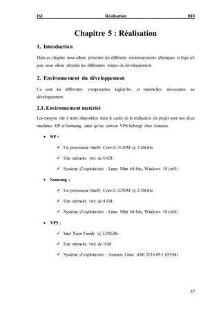 ISI Réalisation BFI
57
Chapitre 5 : Réalisation
1. Introduction
Dans ce chapitre nous allons présenter les différents environnements physiques et logiciel
puis nous allons aborder les différentes étapes du développement.
2. Environnement du développement
Ce sont les différentes composantes logicielles et matérielles nécessaires au
développement.
2.1. Environnement matériel
Les moyens mis à notre disposition dans le cadre de la réalisation du projet sont nos deux
machines HP et Samsung, ainsi qu’un serveur VPS hébergé chez Amazon.
 HP :
 Un processeur Intel® Core i3-3110M @ 2.40GHz
 Une mémoire vive de 6 GB
 Système d’exploitation : Linux Mint 64-bits, Windows 10 (x64)
 Samsung :
 Un processeur Intel® Core i3-2350M @ 2.30GHz
 Une mémoire vive de 4 GB
 Système d’exploitation : Linux Mint 64-bits, Windows 10 (x64)
 VPS :
 Intel Xeon Family @ 2.50GHz
 Une mémoire vive de 1GB
 Système d’exploitation : Amazon Linux AMI 2016.09.1 (HVM)
 
