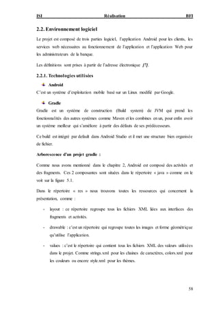 ISI Réalisation BFI
58
2.2. Environnement logiciel
Le projet est composé de trois parties logiciel, l’application Android pour les clients, les
services web nécessaires au fonctionnement de l’application et l’application Web pour
les administrateurs de la banque.
Les définitions sont prises à partir de l’adresse électronique [7].
2.2.1. Technologies utilisées
Android
C’est un système d’exploitation mobile basé sur un Linux modifié par Google.
Gradle
Gradle est un système de construction (Build system) de JVM qui prend les
fonctionnalités des autres systèmes comme Maven et les combines en un, pour enfin avoir
un système meilleur qui s’améliore à partir des défauts de ses prédécesseurs.
Ce build est intégré par default dans Android Studio et il met une structure bien organisée
de fichier.
Arborescence d’un projet gradle :
Comme nous avons mentionné dans le chapitre 2, Android est composé des activités et
des fragments. Ces 2 composantes sont situées dans le répertoire « java » comme on le
voit sur la figure 5.1.
Dans le répertoire « res » nous trouvons toutes les ressources qui concernent la
présentation, comme :
- layout : ce répertoire regroupe tous les fichiers XML liées aux interfaces des
fragments et activités.
- drawable : c’est un répertoire qui regroupe toutes les images et forme géométrique
qu’utilise l’application.
- values : c’est le répertoire qui contient tous les fichiers XML des valeurs utilisées
dans le projet. Comme strings.xml pour les chaines de caractères, colors.xml pour
les couleurs ou encore style.xml pour les thèmes.
 