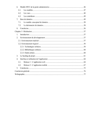 6. Modèle MVC de la partie administrative......................................................................46
6.1. Les modèles........................................................................................................47
6.2. Les vues.............................................................................................................48
6.3. Les contrôleurs ...................................................................................................49
7. Base de données.........................................................................................................49
7.1. Le modèle conceptuel de données ........................................................................50
7.2. Le dictionnaire de données...................................................................................50
8. Conclusion.................................................................................................................56
Chapitre 5 : Réalisation..........................................................................................................57
1. Introduction ...............................................................................................................57
2. Environnement du développement...............................................................................57
2.1. Environnement matériel...........................................................................................57
2.2. Environnement logiciel............................................................................................58
2.2.1. Technologies utilisées........................................................................................58
2.2.2. Bibliothèques utilisées.......................................................................................60
2.2.3. Outils utilisés....................................................................................................60
3. Le backlog du projet...................................................................................................61
4. Interface et utilisation de l’application .........................................................................64
4.1. Release 1 : L’application web ..............................................................................64
4.2. Release 2 : L’application mobile ..........................................................................67
5. Conclusion.................................................................................................................75
Conclusion générale ..............................................................................................................76
Webographie.........................................................................................................................77
 