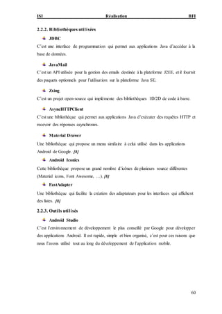 ISI Réalisation BFI
60
2.2.2. Bibliothèques utilisées
JDBC
C’est une interface de programmation qui permet aux applications Java d’accéder à la
base de données.
JavaMail
C’est un API utilisée pour la gestion des emails destinée à la plateforme J2EE, et il fournit
des paquets optionnels pour l’utilisation sur la plateforme Java SE.
Zxing
C’est un projet open-source qui implémente des bibliothèques 1D/2D de code à barre.
AsyncHTTPClient
C’est une bibliothèque qui permet aux applications Java d’exécuter des requêtes HTTP et
recevoir des réponses asynchrones.
Material Drawer
Une bibliothèque qui propose un menu similaire à celui utilisé dans les applications
Android de Google. [8]
Android Iconics
Cette bibliothèque propose un grand nombre d’icônes de plusieurs source différentes
(Material icons, Font Awesome, …). [8]
FastAdapter
Une bibliothèque qui facilite la création des adaptateurs pour les interfaces qui affichent
des listes. [8]
2.2.3. Outils utilisés
Android Studio
C’est l’environnement de développement le plus conseillé par Google pour développer
des applications Android. Il est rapide, simple et bien organisé, c’est pour ces raisons que
nous l’avons utilisé tout au long du développement de l’application mobile.
 