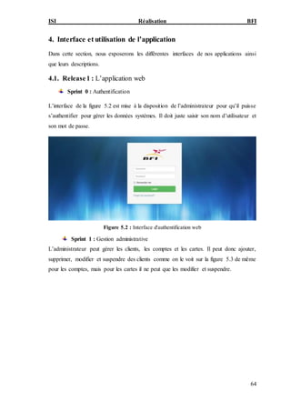 ISI Réalisation BFI
64
4. Interface et utilisation de l’application
Dans cette section, nous exposerons les différentes interfaces de nos applications ainsi
que leurs descriptions.
4.1. Release1 : L’application web
Sprint 0 : Authentification
L’interface de la figure 5.2 est mise à la disposition de l’administrateur pour qu’il puisse
s’authentifier pour gérer les données systèmes. Il doit juste saisir son nom d’utilisateur et
son mot de passe.
Figure 5.2 : Interface d'authentification web
Sprint 1 : Gestion administrative
L’administrateur peut gérer les clients, les comptes et les cartes. Il peut donc ajouter,
supprimer, modifier et suspendre des clients comme on le voit sur la figure 5.3 de même
pour les comptes, mais pour les cartes il ne peut que les modifier et suspendre.
 