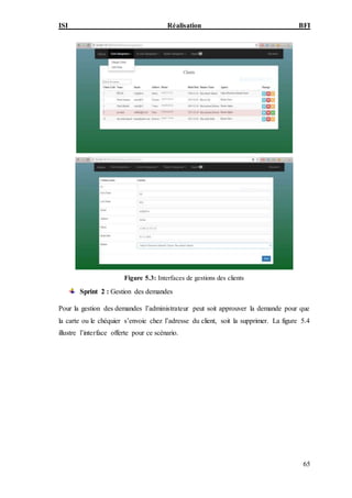 ISI Réalisation BFI
65
Figure 5.3: Interfaces de gestions des clients
Sprint 2 : Gestion des demandes
Pour la gestion des demandes l’administrateur peut soit approuver la demande pour que
la carte ou le chéquier s’envoie chez l’adresse du client, soit la supprimer. La figure 5.4
illustre l’interface offerte pour ce scénario.
 