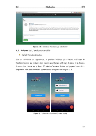 ISI Réalisation BFI
67
Figure 5.6 : Interface d'un message sélectionné
4.2. Release2 : L’application mobile
Sprint 0 : Authentification
Lors de l’exécution de l’application, la première interface qui s’affiche c’est celle de
l’authentification qui contient deux champs pour l’email et le mot de passe et un bouton
de connexion comme sur la figure 5.7, ainsi qu’un menu flottant qui propose les services
disponibles sans être authentifié comme nous le voyons sur la figure 5.8.
Figure 5.7 : Interface d'authentification mobile
 