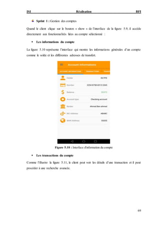 ISI Réalisation BFI
69
Sprint 1 : Gestion des comptes
Quand le client clique sur le bouton « show » de l’interface de la figure 5.9, il accède
directement aux fonctionnalités liées au compte sélectionné :
 Les informations du compte
La figure 5.10 représente l’interface qui montre les informations générales d’un compte
comme le solde et les différentes adresses de transfert.
Figure 5.10 : Interface d'information du compte
 Les transactions du compte
Comme l’illustre la figure 5.11, le client peut voir les détails d’une transaction et il peut
procéder à une recherche avancée.
 