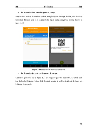 ISI Réalisation BFI
71
 La demande d’un transfert pour ce compte
Pour faciliter la tâche de transfert le client peut générer un code QR, il suffit juste de saisir
le montant demandé et le code va être stocké et prêt à être partagé tout comme illustre la
figure 5.13.
Figure 5.13 : Interface de demande de transfert
 La demande des cartes et de carnet de chèque
L’interface présentée sur la figure 5.14 est proposée pour les demandes. Le client doit
tout d’abord séléctionner le type de la demande ensuite le modèle desiré puis il clique sur
le bouton de demande.
 