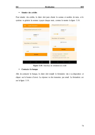 ISI Réalisation BFI
74
 Simuler des crédits
Pour simuler des crédits, le client doit juste choisir la somme et nombre de mois, et le
système va générer la somme à payer chaque mois, comme le montre la figure 5.18.
Figure 5.18 : Interface de simulation de crédit
 Contacter la banque
Afin de contacter la banque, le client doit remplir le formulaire mis à sa disposition et
cliquer sur le bouton d’envoi. La réponse va être transmise par email. Le formulaire est
sur la figure 5.19.
 